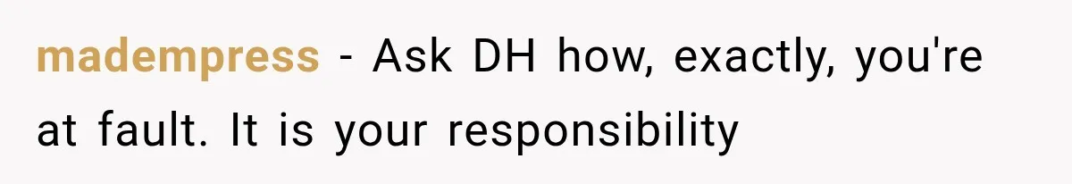 madempress − Ask DH how, exactly, you're at fault. It is your responsibility