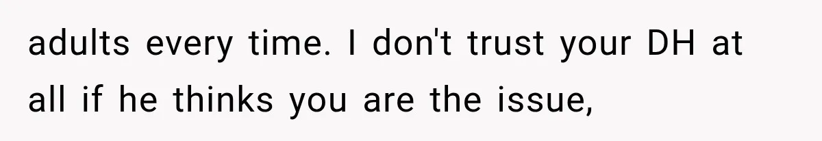 adults every time. I don't trust your DH at all if he thinks you are the issue,