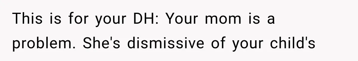 This is for your DH: Your mom is a problem. She's dismissive of your child's