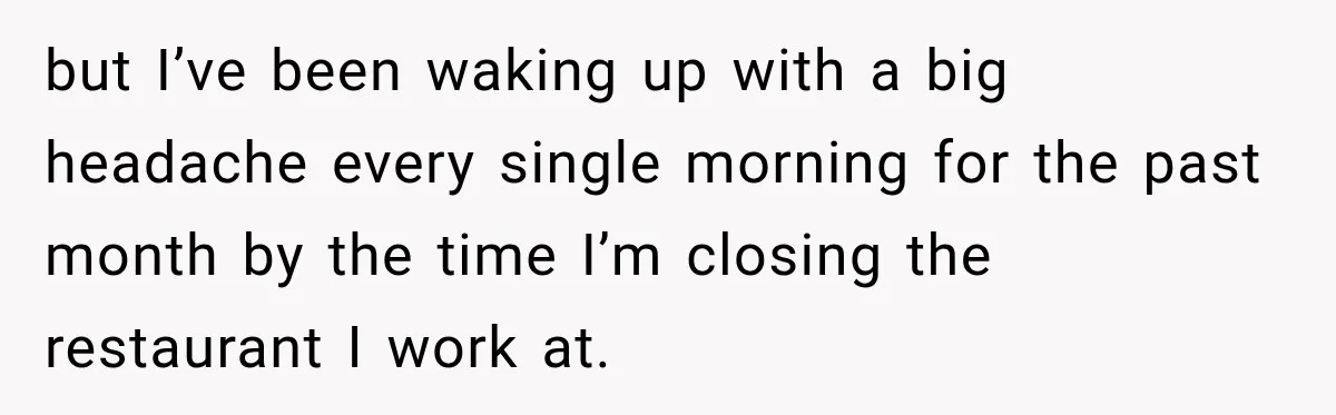 but I’ve been waking up with a big headache every single morning for the past month by the time I’m closing the restaurant I work at.