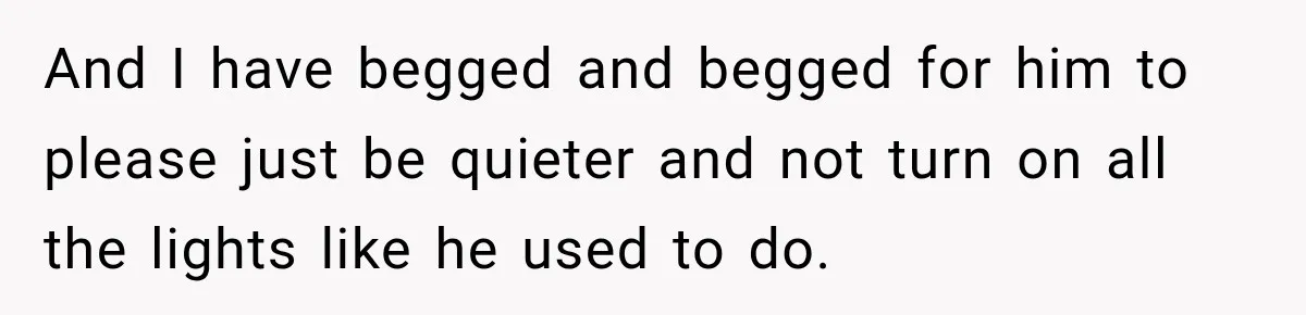 And I have begged and begged for him to please just be quieter and not turn on all the lights like he used to do.