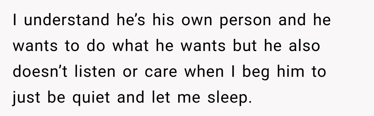 I understand he’s his own person and he wants to do what he wants but he also doesn’t listen or care when I beg him to just be quiet and...