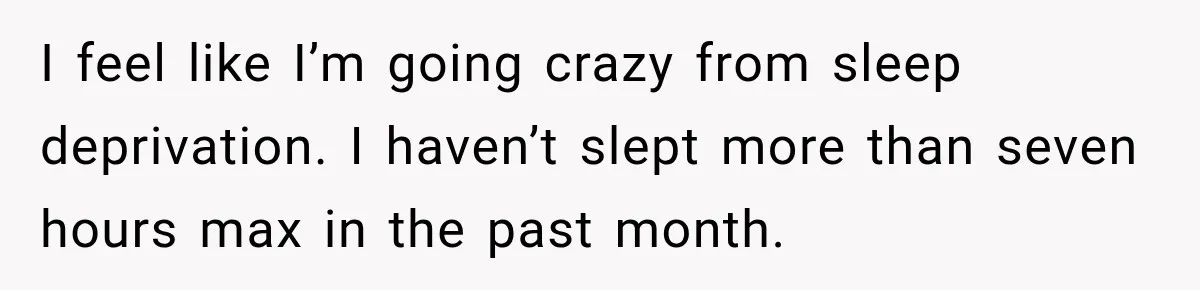 I feel like I’m going crazy from sleep deprivation. I haven’t slept more than seven hours max in the past month.