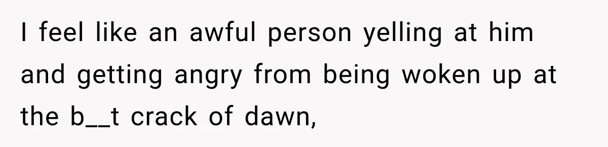I feel like an awful person yelling at him and getting angry from being woken up at the b__t crack of dawn,