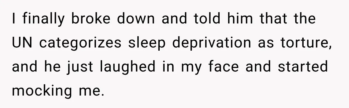I finally broke down and told him that the UN categorizes sleep deprivation as torture, and he just laughed in my face and started mocking me.