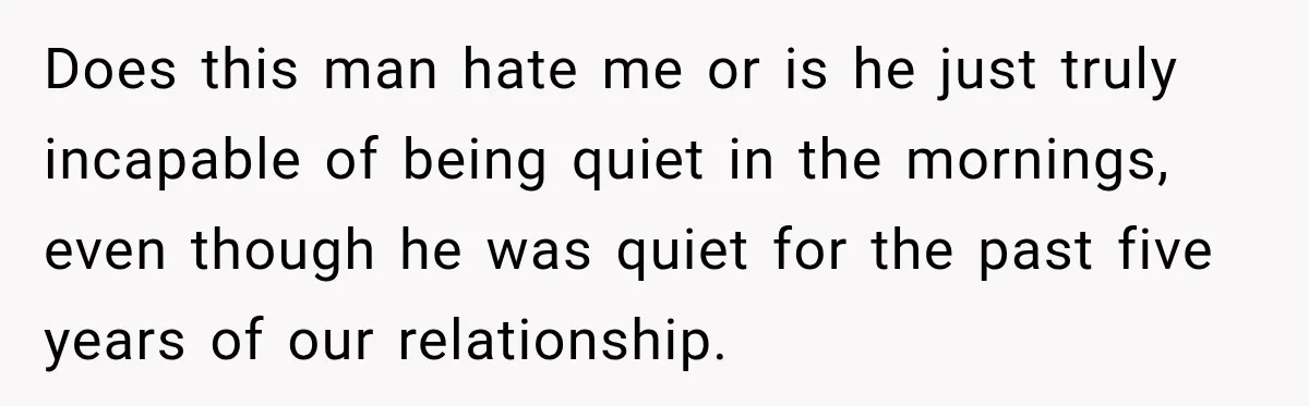 Does this man hate me or is he just truly incapable of being quiet in the mornings, even though he was quiet for the past five years of our relationship.