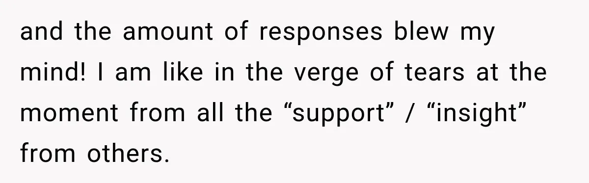 and the amount of responses blew my mind! I am like in the verge of tears at the moment from all the “support” / “insight” from others.