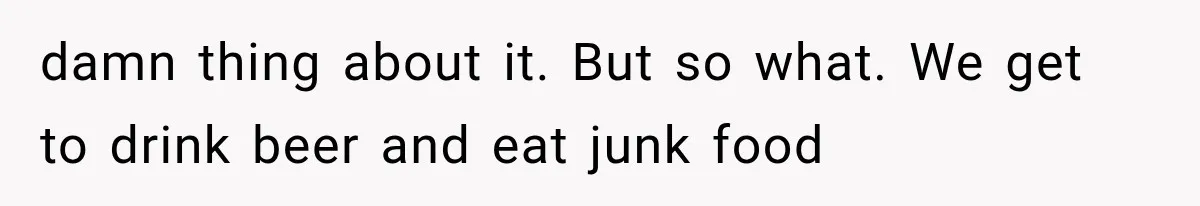 Family Shows Up Uninvited After Mocking His Struggle, But His Relatives Finally Call Them Out damn thing about it. But so what. We get to drink beer and eat junk food