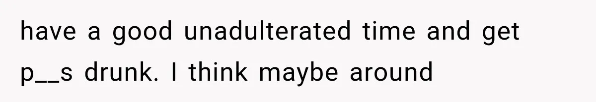 Family Shows Up Uninvited After Mocking His Struggle, But His Relatives Finally Call Them Out have a good unadulterated time and get p__s drunk. I think maybe around