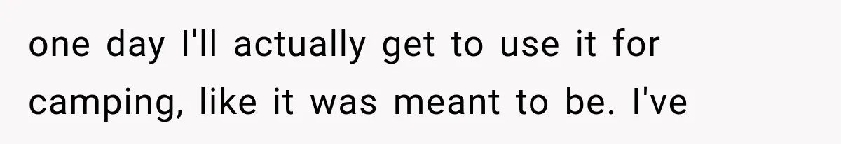 Family Shows Up Uninvited After Mocking His Struggle, But His Relatives Finally Call Them Out one day I'll actually get to use it for camping, like it was meant to be. I've