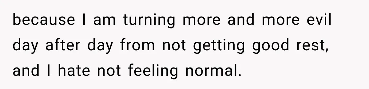 because I am turning more and more evil day after day from not getting good rest, and I hate not feeling normal.