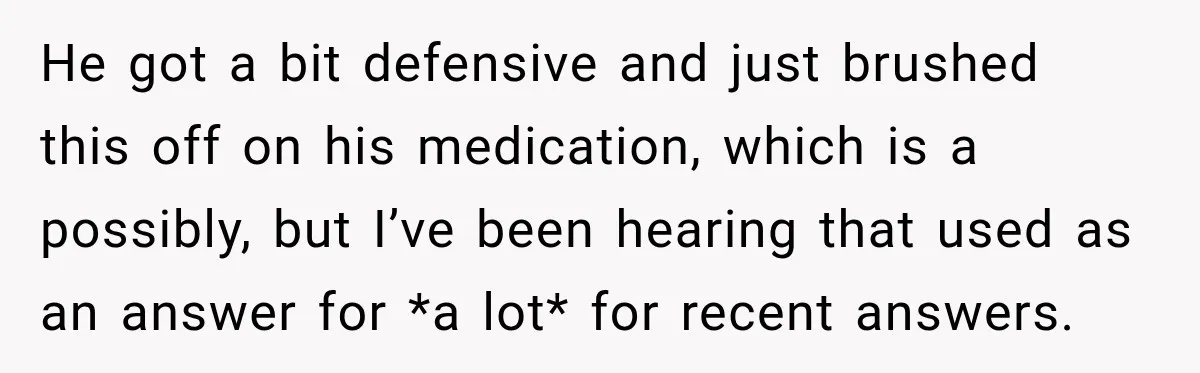 He got a bit defensive and just brushed this off on his medication, which is a possibly, but I’ve been hearing that used as an answer for *a lot* for...