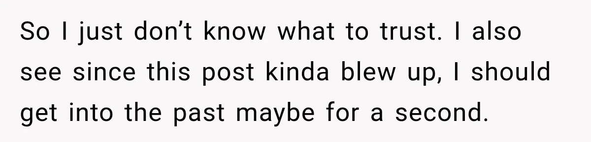So I just don’t know what to trust. I also see since this post kinda blew up, I should get into the past maybe for a second.