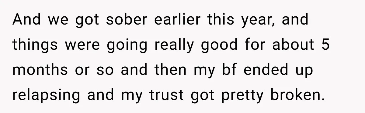 And we got sober earlier this year, and things were going really good for about 5 months or so and then my bf ended up relapsing and my trust got...