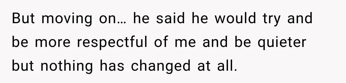 But moving on… he said he would try and be more respectful of me and be quieter but nothing has changed at all.