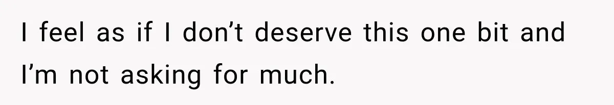 I feel as if I don’t deserve this one bit and I’m not asking for much.