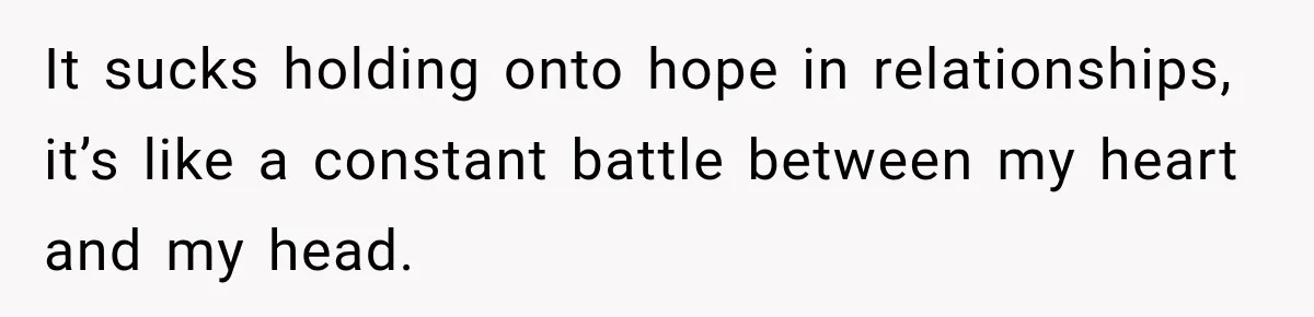 It sucks holding onto hope in relationships, it’s like a constant battle between my heart and my head.