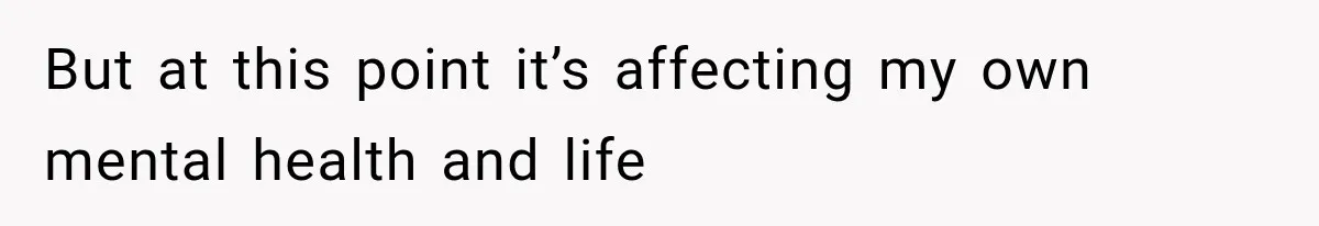 But at this point it’s affecting my own mental health and life
