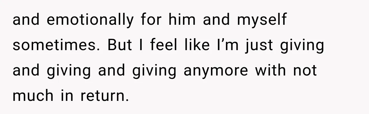 and emotionally for him and myself sometimes. But I feel like I’m just giving and giving and giving anymore with not much in return.
