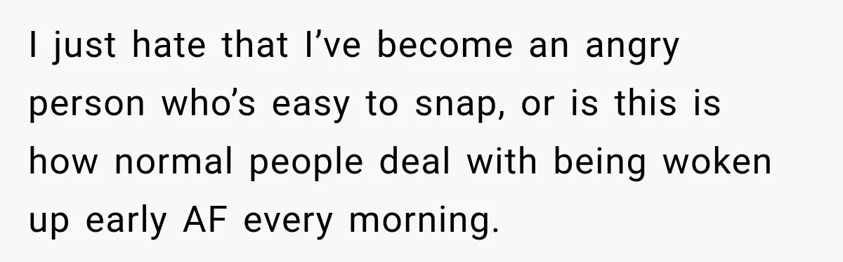 I just hate that I’ve become an angry person who’s easy to snap, or is this is how normal people deal with being woken up early AF every morning.