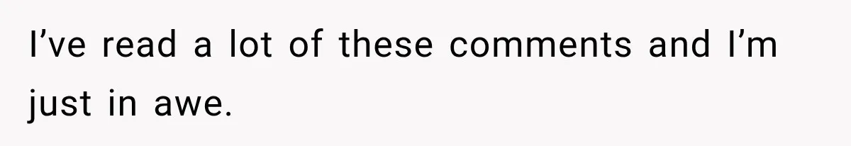 I’ve read a lot of these comments and I’m just in awe.