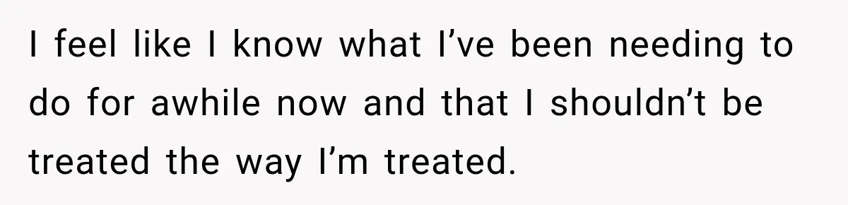 I feel like I know what I’ve been needing to do for awhile now and that I shouldn’t be treated the way I’m treated.