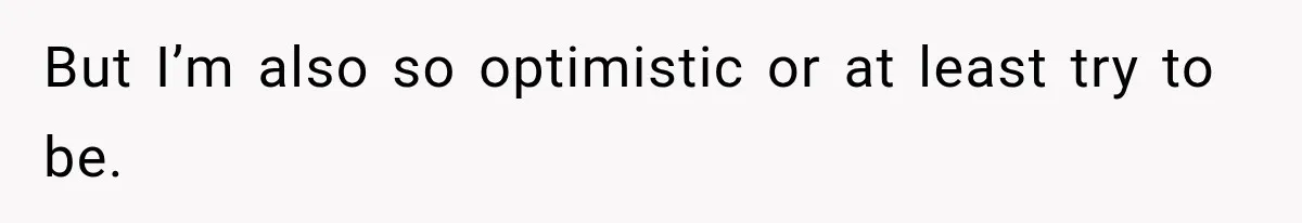 But I’m also so optimistic or at least try to be.
