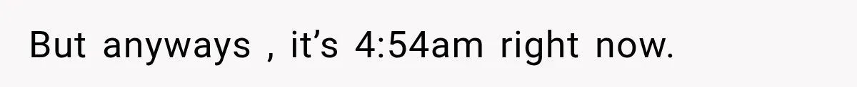 But anyways , it’s 4:54am right now.