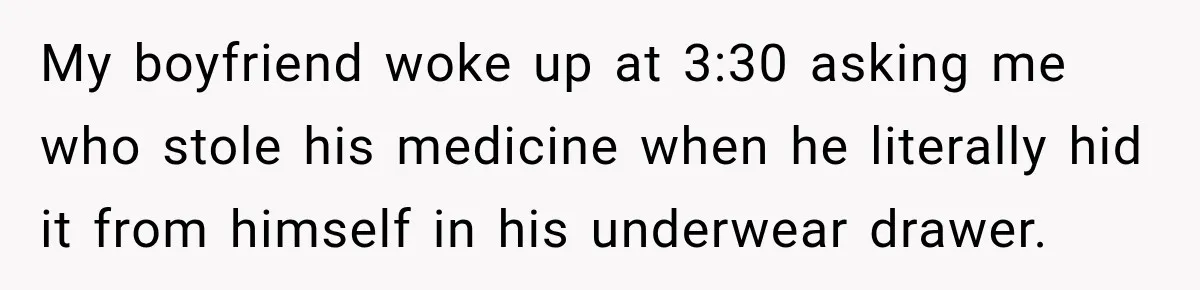 My boyfriend woke up at 3:30 asking me who stole his medicine when he literally hid it from himself in his underwear drawer.