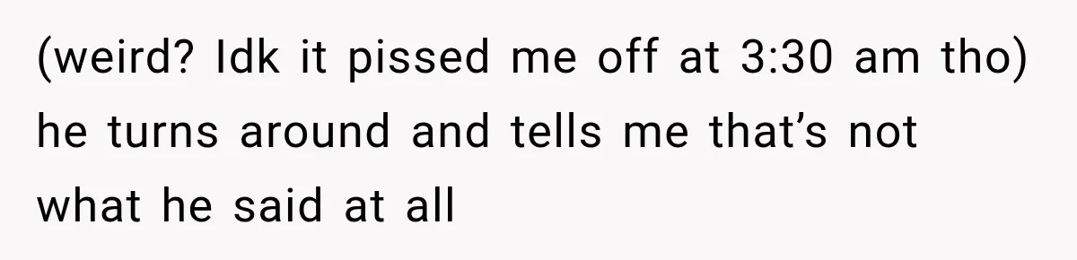 (weird? Idk it pissed me off at 3:30 am tho) he turns around and tells me that’s not what he said at all