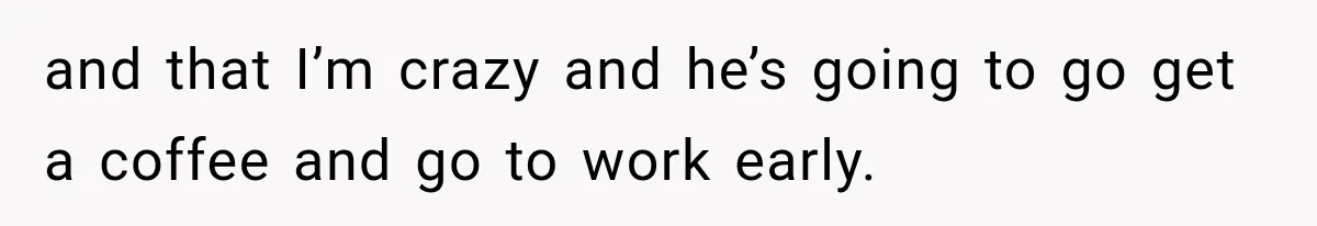 and that I’m crazy and he’s going to go get a coffee and go to work early.