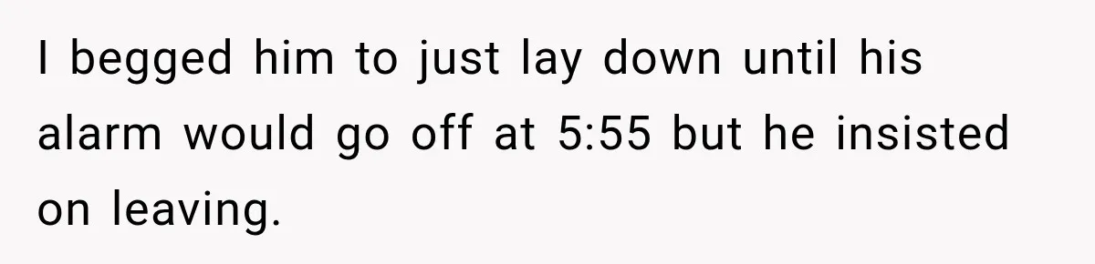 I begged him to just lay down until his alarm would go off at 5:55 but he insisted on leaving.