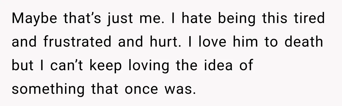 Maybe that’s just me. I hate being this tired and frustrated and hurt. I love him to death but I can’t keep loving the idea of something that once was.