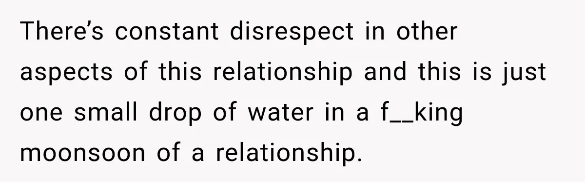 There’s constant disrespect in other aspects of this relationship and this is just one small drop of water in a f__king moonsoon of a relationship.