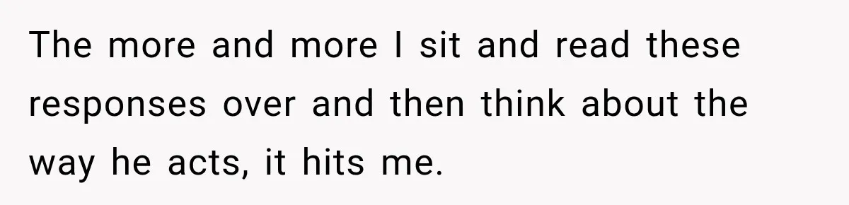 The more and more I sit and read these responses over and then think about the way he acts, it hits me.