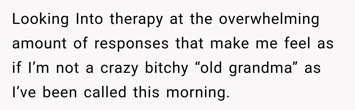 Looking Into therapy at the overwhelming amount of responses that make me feel as if I’m not a crazy bitchy “old grandma” as I’ve been called this morning.