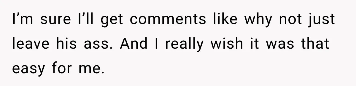 I’m sure I’ll get comments like why not just leave his ass. And I really wish it was that easy for me.