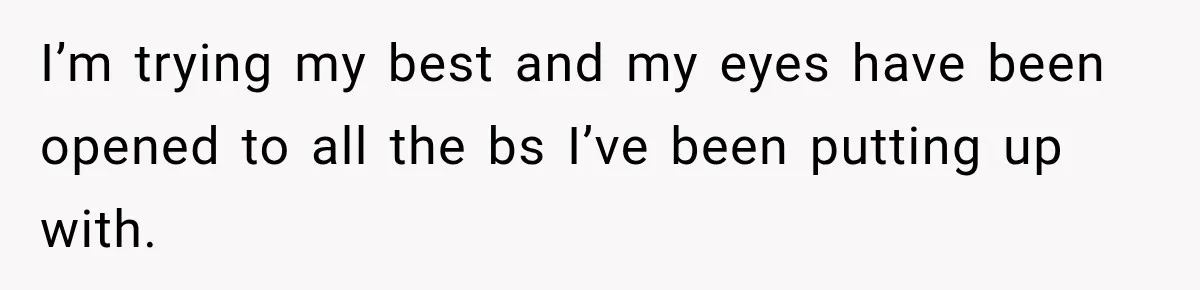 I’m trying my best and my eyes have been opened to all the bs I’ve been putting up with.