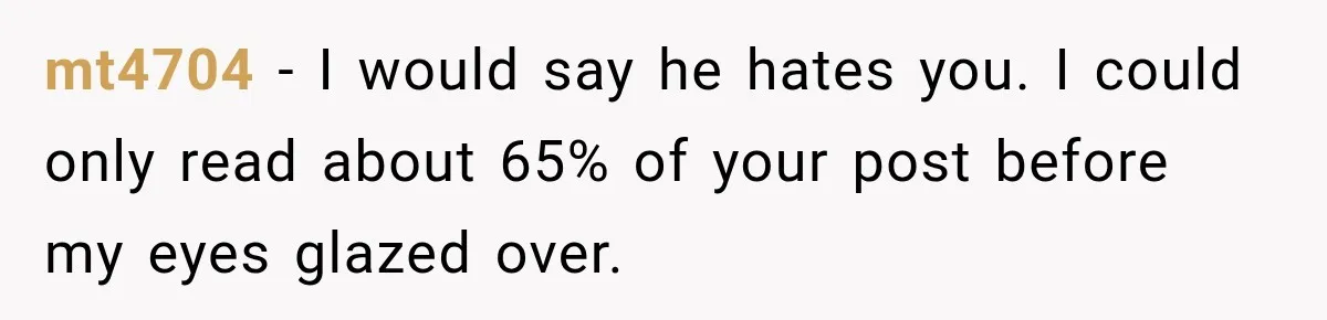 mt4704 − I would say he hates you. I could only read about 65% of your post before my eyes glazed over.