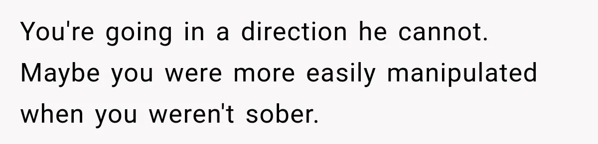 You're going in a direction he cannot. Maybe you were more easily manipulated when you weren't sober.