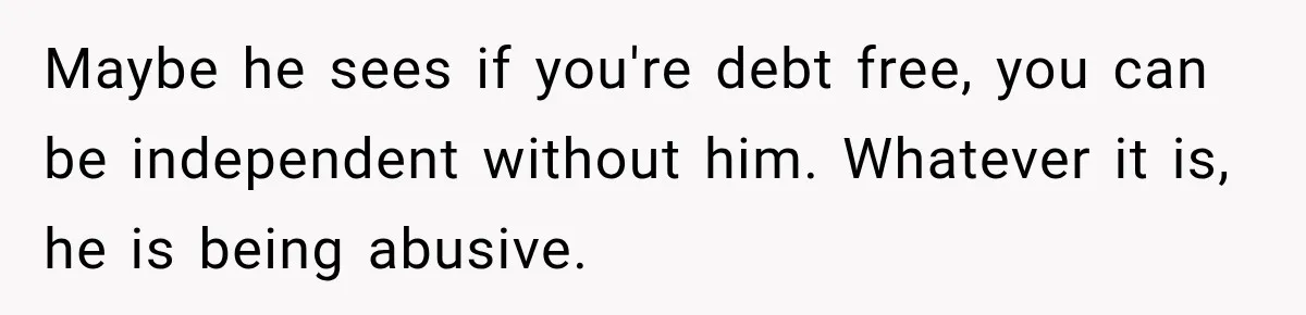 Maybe he sees if you're debt free, you can be independent without him. Whatever it is, he is being abusive.