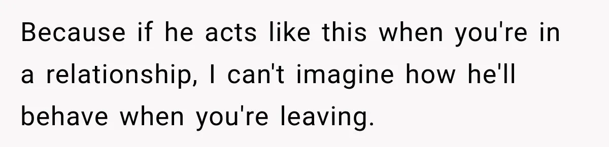 Because if he acts like this when you're in a relationship, I can't imagine how he'll behave when you're leaving.