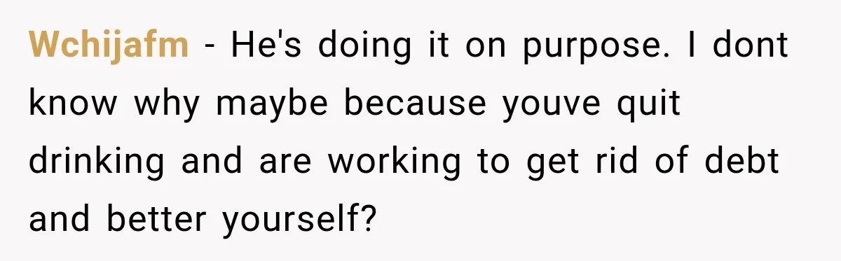 Wchijafm − He's doing it on purpose. I dont know why maybe because youve quit drinking and are working to get rid of debt and better yourself?