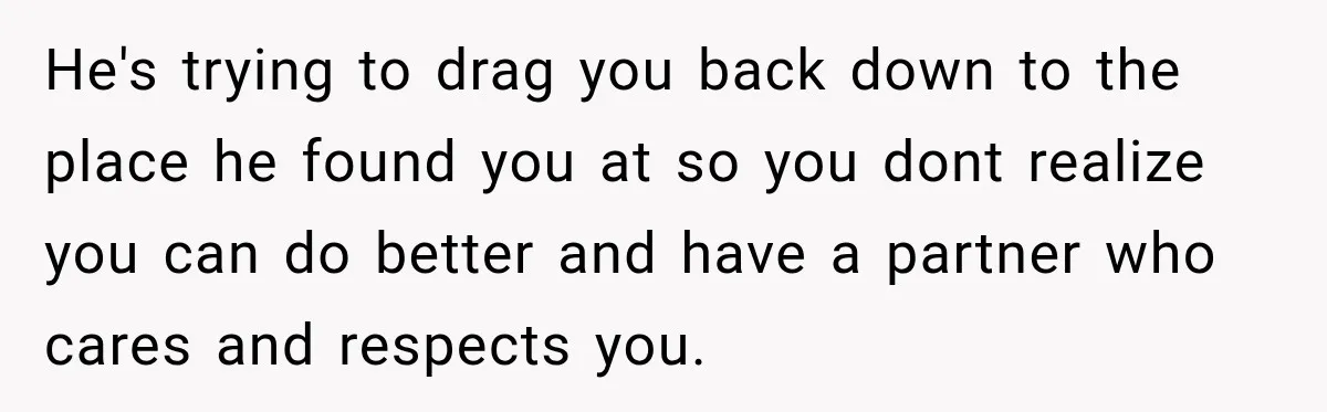 He's trying to drag you back down to the place he found you at so you dont realize you can do better and have a partner who cares and respects...