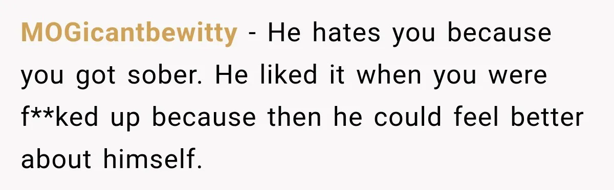 MOGicantbewitty − He hates you because you got sober. He liked it when you were f**ked up because then he could feel better about himself.