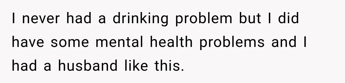 I never had a drinking problem but I did have some mental health problems and I had a husband like this.