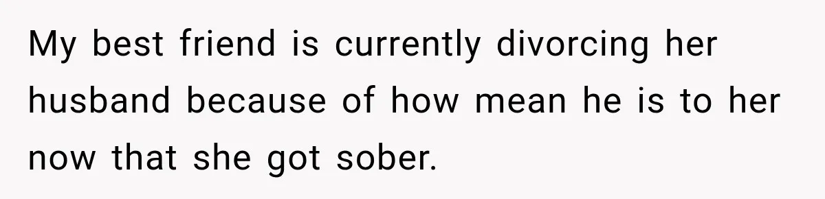 My best friend is currently divorcing her husband because of how mean he is to her now that she got sober.