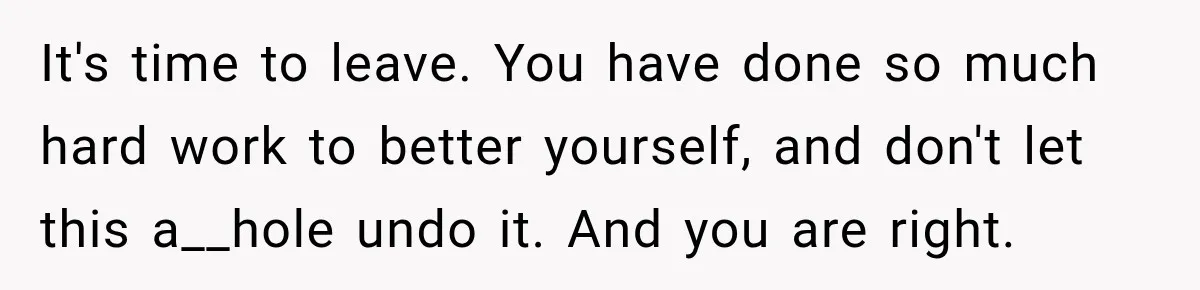 It's time to leave. You have done so much hard work to better yourself, and don't let this a__hole undo it. And you are right.
