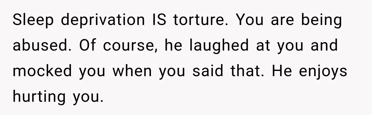 Sleep deprivation IS torture. You are being abused. Of course, he laughed at you and mocked you when you said that. He enjoys hurting you.