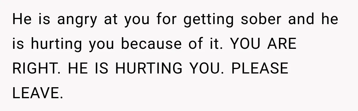 He is angry at you for getting sober and he is hurting you because of it. YOU ARE RIGHT. HE IS HURTING YOU. PLEASE LEAVE.